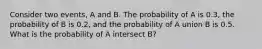 Consider two events, A and B. The probability of A is 0.3, the probability of B is 0.2, and the probability of A union B is 0.5. What is the probability of A intersect B?