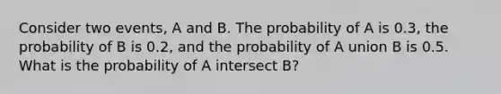 Consider two events, A and B. The probability of A is 0.3, the probability of B is 0.2, and the probability of A union B is 0.5. What is the probability of A intersect B?