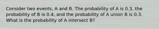 Consider two events, A and B. The probability of A is 0.3, the probability of B is 0.4, and the probability of A union B is 0.3. What is the probability of A intersect B?