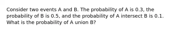 Consider two events A and B. The probability of A is 0.3, the probability of B is 0.5, and the probability of A intersect B is 0.1. What is the probability of A union B?