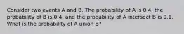 Consider two events A and B. The probability of A is 0.4, the probability of B is 0.4, and the probability of A intersect B is 0.1. What is the probability of A union B?