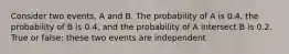 Consider two events, A and B. The probability of A is 0.4, the probability of B is 0.4, and the probability of A intersect B is 0.2. True or false: these two events are independent