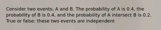 Consider two events, A and B. The probability of A is 0.4, the probability of B is 0.4, and the probability of A intersect B is 0.2. True or false: these two events are independent