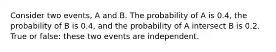 Consider two events, A and B. The probability of A is 0.4, the probability of B is 0.4, and the probability of A intersect B is 0.2. True or false: these two events are independent.