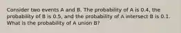 Consider two events A and B. The probability of A is 0.4, the probability of B is 0.5, and the probability of A intersect B is 0.1. What is the probability of A union B?