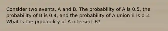 Consider two events, A and B. The probability of A is 0.5, the probability of B is 0.4, and the probability of A union B is 0.3. What is the probability of A intersect B?