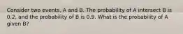 Consider two events, A and B. The probability of A intersect B is 0.2, and the probability of B is 0.9. What is the probability of A given B?