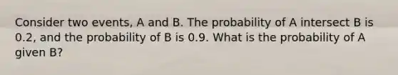 Consider two events, A and B. The probability of A intersect B is 0.2, and the probability of B is 0.9. What is the probability of A given B?