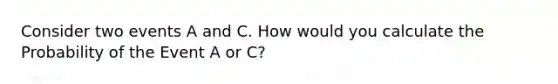 Consider two events A and C. How would you calculate the Probability of the Event A or C?