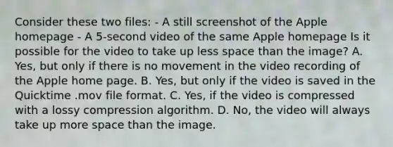 Consider these two files: - A still screenshot of the Apple homepage - A 5-second video of the same Apple homepage Is it possible for the video to take up less space than the image? A. Yes, but only if there is no movement in the video recording of the Apple home page. B. Yes, but only if the video is saved in the Quicktime .mov file format. C. Yes, if the video is compressed with a lossy compression algorithm. D. No, the video will always take up more space than the image.