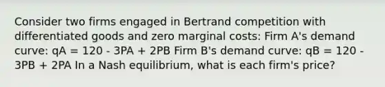 Consider two firms engaged in Bertrand competition with differentiated goods and zero marginal costs: Firm A's demand curve: qA = 120 - 3PA + 2PB Firm B's demand curve: qB = 120 - 3PB + 2PA In a Nash equilibrium, what is each firm's price?