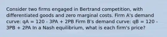 Consider two firms engaged in Bertrand competition, with differentiated goods and zero marginal costs. Firm A's demand curve: qA = 120 - 3PA + 2PB Firm B's demand curve: qB = 120 - 3PB + 2PA In a Nash equilibrium, what is each firm's price?