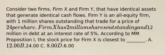 Consider two firms, Firm X and Firm Y, that have identical assets that generate identical cash flows. Firm Y is an all-equity firm, with 1 million shares outstanding that trade for a price of 24 per share. Firm X has 2 million shares outstanding and12 million in debt at an interest rate of 5%. According to MM Proposition I, the stock price for Firm X is closest to ________. A. 12.00 B.24.00 C. 8.00 D.6.00