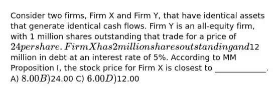 Consider two firms, Firm X and Firm Y, that have identical assets that generate identical cash flows. Firm Y is an all-equity firm, with 1 million shares outstanding that trade for a price of 24 per share. Firm X has 2 million shares outstanding and12 million in debt at an interest rate of 5%. According to MM Proposition I, the stock price for Firm X is closest to _____________. A) 8.00 B)24.00 C) 6.00 D)12.00