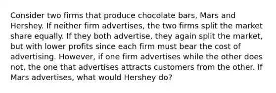 Consider two firms that produce chocolate bars, Mars and Hershey. If neither firm advertises, the two firms split the market share equally. If they both advertise, they again split the market, but with lower profits since each firm must bear the cost of advertising. However, if one firm advertises while the other does not, the one that advertises attracts customers from the other. If Mars advertises, what would Hershey do?