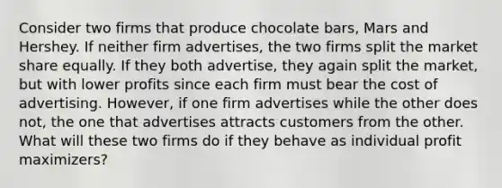 Consider two firms that produce chocolate bars, Mars and Hershey. If neither firm advertises, the two firms split the market share equally. If they both advertise, they again split the market, but with lower profits since each firm must bear the cost of advertising. However, if one firm advertises while the other does not, the one that advertises attracts customers from the other. What will these two firms do if they behave as individual profit maximizers?