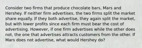 Consider two firms that produce chocolate bars, Mars and Hershey. If neither firm advertises, the two firms split the market share equally. If they both advertise, they again split the market, but with lower profits since each firm must bear the cost of advertising. However, if one firm advertises while the other does not, the one that advertises attracts customers from the other. If Mars does not advertise, what would Hershey do?