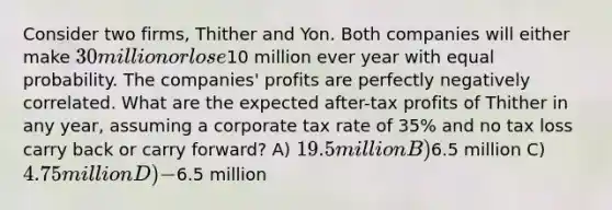 Consider two firms, Thither and Yon. Both companies will either make 30 million or lose10 million ever year with equal probability. The companies' profits are perfectly negatively correlated. What are the expected after-tax profits of Thither in any year, assuming a corporate tax rate of 35% and no tax loss carry back or carry forward? A) 19.5 million B)6.5 million C) 4.75 million D) -6.5 million