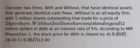 Consider two firms, With and Without, that have identical assets that generate identical cash flows. Without is an all-equity firm, with 1 million shares outstanding that trade for a price of 24 per share. With has 2 million shares outstanding and12 million dollars in debt at an interest rate of 5%. According to MM Proposition 1, the stock price for With is closest to: A) 8.00 B)24.00 C) 6.00 D)12.00