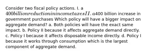 Consider two fiscal policy actions. I. a 400 billion reduction in income taxes II. a400 billion increase in government purchases Which policy will have a bigger impact on aggregate demand? a. Both policies will have the exact same impact. b. Policy II because it affects aggregate demand directly. c. Policy I because it affects disposable income directly. d. Policy I because it works through consumption which is the largest component of aggregate demand.