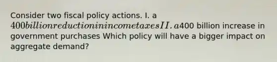 Consider two fiscal policy actions. I. a 400 billion reduction in income taxes II. a400 billion increase in government purchases Which policy will have a bigger impact on aggregate demand?