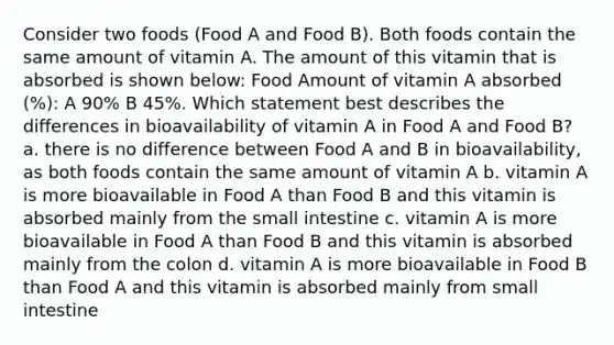 Consider two foods (Food A and Food B). Both foods contain the same amount of vitamin A. The amount of this vitamin that is absorbed is shown below: Food Amount of vitamin A absorbed (%): A 90% B 45%. Which statement best describes the differences in bioavailability of vitamin A in Food A and Food B? a. there is no difference between Food A and B in bioavailability, as both foods contain the same amount of vitamin A b. vitamin A is more bioavailable in Food A than Food B and this vitamin is absorbed mainly from the small intestine c. vitamin A is more bioavailable in Food A than Food B and this vitamin is absorbed mainly from the colon d. vitamin A is more bioavailable in Food B than Food A and this vitamin is absorbed mainly from small intestine