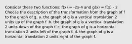 Consider these two functions: f(x) = -2x-4 and g(x) = f(x) - 2 Choose the description of the transformation from the graph of f to the graph of g. a. the graph of g is a vertical translation 2 units up of the graph f. b. the graph of g is a vertical translation 2 units down of the graph f. c. the graph of g is a horizontal translation 2 units left of the graph f. d. the graph of g is a horizontal translation 2 units right of the graph f.