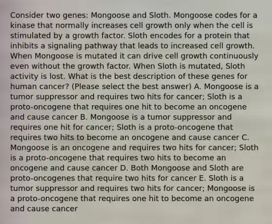 Consider two genes: Mongoose and Sloth. Mongoose codes for a kinase that normally increases cell growth only when the cell is stimulated by a growth factor. Sloth encodes for a protein that inhibits a signaling pathway that leads to increased cell growth. When Mongoose is mutated it can drive cell growth continuously even without the growth factor. When Sloth is mutated, Sloth activity is lost. What is the best description of these genes for human cancer? (Please select the best answer) A. Mongoose is a tumor suppressor and requires two hits for cancer; Sloth is a proto-oncogene that requires one hit to become an oncogene and cause cancer B. Mongoose is a tumor suppressor and requires one hit for cancer; Sloth is a proto-oncogene that requires two hits to become an oncogene and cause cancer C. Mongoose is an oncogene and requires two hits for cancer; Sloth is a proto-oncogene that requires two hits to become an oncogene and cause cancer D. Both Mongoose and Sloth are proto-oncogenes that require two hits for cancer E. Sloth is a tumor suppressor and requires two hits for cancer; Mongoose is a proto-oncogene that requires one hit to become an oncogene and cause cancer