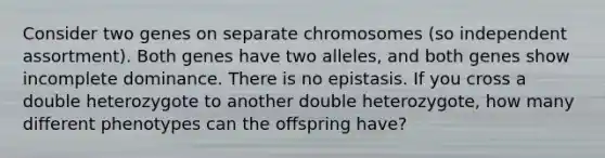 Consider two genes on separate chromosomes (so independent assortment). Both genes have two alleles, and both genes show incomplete dominance. There is no epistasis. If you cross a double heterozygote to another double heterozygote, how many different phenotypes can the offspring have?