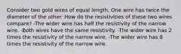 Consider two gold wires of equal length. One wire has twice the diameter of the other. How do the resistivities of these two wires compare? -The wider wire has half the resistivity of the narrow wire. -Both wires have the same resistivity. -The wider wire has 2 times the resistivity of the narrow wire. -The wider wire has 8 times the resistivity of the narrow wire.