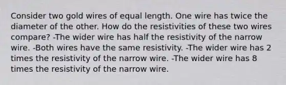 Consider two gold wires of equal length. One wire has twice the diameter of the other. How do the resistivities of these two wires compare? -The wider wire has half the resistivity of the narrow wire. -Both wires have the same resistivity. -The wider wire has 2 times the resistivity of the narrow wire. -The wider wire has 8 times the resistivity of the narrow wire.