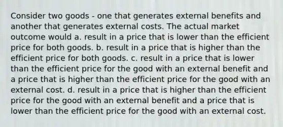 Consider two goods - one that generates external benefits and another that generates external costs. The actual market outcome would a. result in a price that is lower than the efficient price for both goods. b. result in a price that is higher than the efficient price for both goods. c. result in a price that is lower than the efficient price for the good with an external benefit and a price that is higher than the efficient price for the good with an external cost. d. result in a price that is higher than the efficient price for the good with an external benefit and a price that is lower than the efficient price for the good with an external cost.