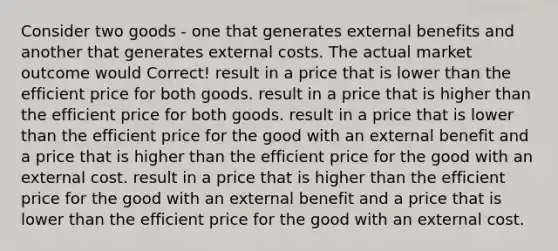 Consider two goods - one that generates external benefits and another that generates external costs. The actual market outcome would Correct! result in a price that is lower than the efficient price for both goods. result in a price that is higher than the efficient price for both goods. result in a price that is lower than the efficient price for the good with an external benefit and a price that is higher than the efficient price for the good with an external cost. result in a price that is higher than the efficient price for the good with an external benefit and a price that is lower than the efficient price for the good with an external cost.