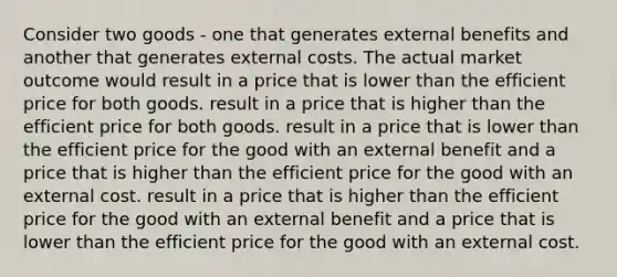 Consider two goods - one that generates external benefits and another that generates external costs. The actual market outcome would result in a price that is lower than the efficient price for both goods. result in a price that is higher than the efficient price for both goods. result in a price that is lower than the efficient price for the good with an external benefit and a price that is higher than the efficient price for the good with an external cost. result in a price that is higher than the efficient price for the good with an external benefit and a price that is lower than the efficient price for the good with an external cost.