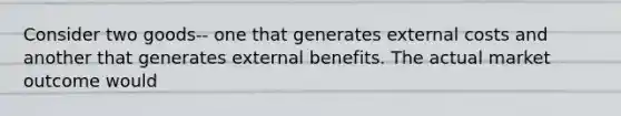 Consider two goods-- one that generates external costs and another that generates external benefits. The actual market outcome would