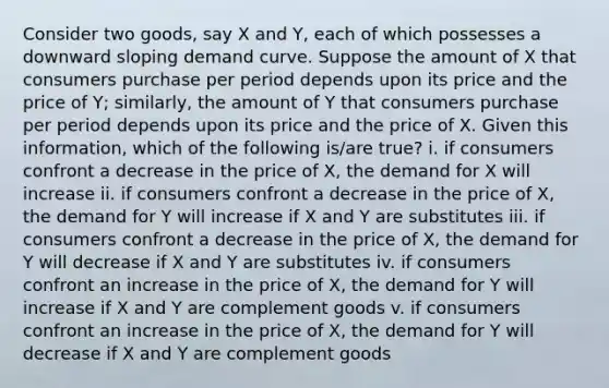 Consider two goods, say X and Y, each of which possesses a downward sloping demand curve. Suppose the amount of X that consumers purchase per period depends upon its price and the price of Y; similarly, the amount of Y that consumers purchase per period depends upon its price and the price of X. Given this information, which of the following is/are true? i. if consumers confront a decrease in the price of X, the demand for X will increase ii. if consumers confront a decrease in the price of X, the demand for Y will increase if X and Y are substitutes iii. if consumers confront a decrease in the price of X, the demand for Y will decrease if X and Y are substitutes iv. if consumers confront an increase in the price of X, the demand for Y will increase if X and Y are complement goods v. if consumers confront an increase in the price of X, the demand for Y will decrease if X and Y are complement goods