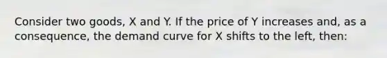 Consider two goods, X and Y. If the price of Y increases and, as a consequence, the demand curve for X shifts to the left, then: