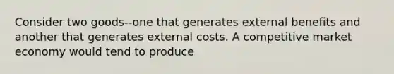 Consider two goods--one that generates external benefits and another that generates external costs. A competitive market economy would tend to produce