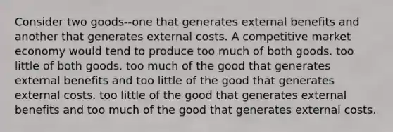 Consider two goods--one that generates external benefits and another that generates external costs. A competitive market economy would tend to produce too much of both goods. too little of both goods. too much of the good that generates external benefits and too little of the good that generates external costs. too little of the good that generates external benefits and too much of the good that generates external costs.