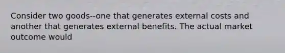 Consider two goods--one that generates external costs and another that generates external benefits. The actual market outcome would