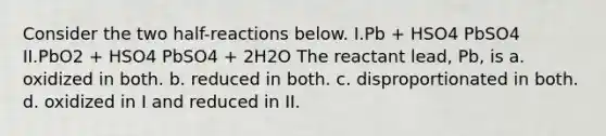 Consider the two half-reactions below. I.Pb + HSO4 PbSO4 II.PbO2 + HSO4 PbSO4 + 2H2O The reactant lead, Pb, is a. oxidized in both. b. reduced in both. c. disproportionated in both. d. oxidized in I and reduced in II.