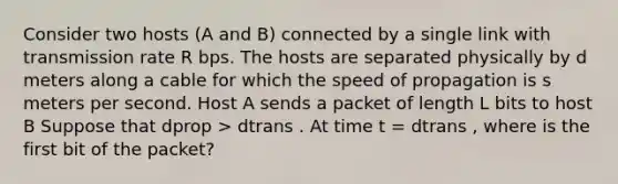 Consider two hosts (A and B) connected by a single link with transmission rate R bps. The hosts are separated physically by d meters along a cable for which the speed of propagation is s meters per second. Host A sends a packet of length L bits to host B Suppose that dprop > dtrans . At time t = dtrans , where is the first bit of the packet?