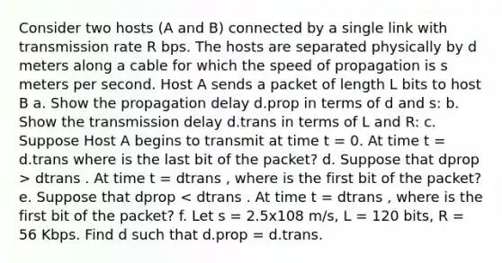 Consider two hosts (A and B) connected by a single link with transmission rate R bps. The hosts are separated physically by d meters along a cable for which the speed of propagation is s meters per second. Host A sends a packet of length L bits to host B a. Show the propagation delay d.prop in terms of d and s: b. Show the transmission delay d.trans in terms of L and R: c. Suppose Host A begins to transmit at time t = 0. At time t = d.trans where is the last bit of the packet? d. Suppose that dprop > dtrans . At time t = dtrans , where is the first bit of the packet? e. Suppose that dprop < dtrans . At time t = dtrans , where is the first bit of the packet? f. Let s = 2.5x108 m/s, L = 120 bits, R = 56 Kbps. Find d such that d.prop = d.trans.