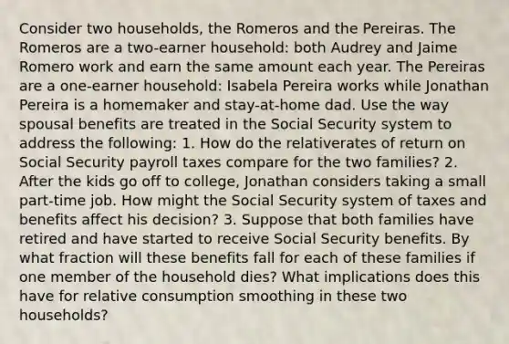 Consider two households, the Romeros and the Pereiras. The Romeros are a two-earner household: both Audrey and Jaime Romero work and earn the same amount each year. The Pereiras are a one-earner household: Isabela Pereira works while Jonathan Pereira is a homemaker and stay-at-home dad. Use the way spousal benefits are treated in the Social Security system to address the following: 1. How do the relativerates of return on Social Security payroll taxes compare for the two families? 2. After the kids go off to college, Jonathan considers taking a small part-time job. How might the Social Security system of taxes and benefits affect his decision? 3. Suppose that both families have retired and have started to receive Social Security benefits. By what fraction will these benefits fall for each of these families if one member of the household dies? What implications does this have for relative consumption smoothing in these two households?