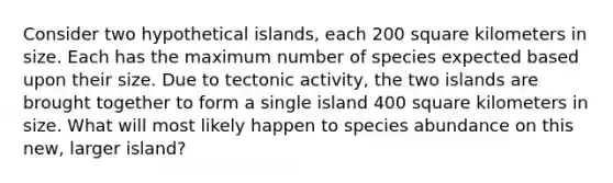 Consider two hypothetical islands, each 200 square kilometers in size. Each has the maximum number of species expected based upon their size. Due to tectonic activity, the two islands are brought together to form a single island 400 square kilometers in size. What will most likely happen to species abundance on this new, larger island?