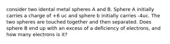 consider two idental metal spheres A and B. Sphere A initially carries a charge of +6 uc and sphere b initially carries -4uc. The two spheres are touched together and then separated. Does sphere B end up with an excess of a deficiency of electrons, and how many electrons is it?