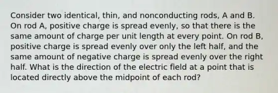 Consider two identical, thin, and nonconducting rods, A and B. On rod A, positive charge is spread evenly, so that there is the same amount of charge per unit length at every point. On rod B, positive charge is spread evenly over only the left half, and the same amount of negative charge is spread evenly over the right half. What is the direction of the electric field at a point that is located directly above the midpoint of each rod?