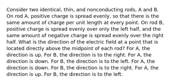 Consider two identical, thin, and nonconducting rods, A and B. On rod A, positive charge is spread evenly, so that there is the same amount of charge per unit length at every point. On rod B, positive charge is spread evenly over only the left half, and the same amount of negative charge is spread evenly over the right half. What is the direction of the electric field at a point that is located directly above the midpoint of each rod? For A, the direction is up. For B, the direction is to the right. For A, the direction is down. For B, the direction is to the left. For A, the direction is down. For B, the direction is to the right. For A, the direction is up. For B, the direction is to the left.
