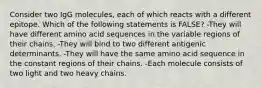 Consider two IgG molecules, each of which reacts with a different epitope. Which of the following statements is FALSE? -They will have different amino acid sequences in the variable regions of their chains. -They will bind to two different antigenic determinants. -They will have the same amino acid sequence in the constant regions of their chains. -Each molecule consists of two light and two heavy chains.