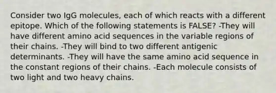 Consider two IgG molecules, each of which reacts with a different epitope. Which of the following statements is FALSE? -They will have different amino acid sequences in the variable regions of their chains. -They will bind to two different antigenic determinants. -They will have the same amino acid sequence in the constant regions of their chains. -Each molecule consists of two light and two heavy chains.